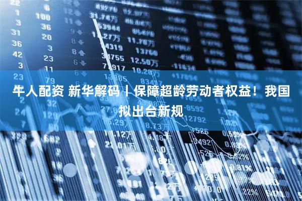牛人配资 新华解码丨保障超龄劳动者权益！我国拟出台新规