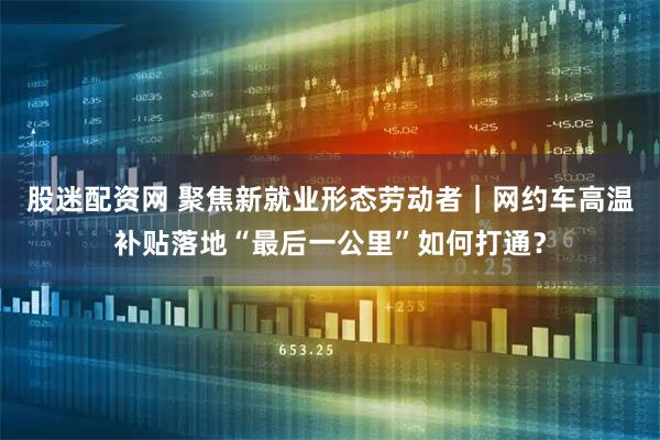 股迷配资网 聚焦新就业形态劳动者｜网约车高温补贴落地“最后一公里”如何打通？