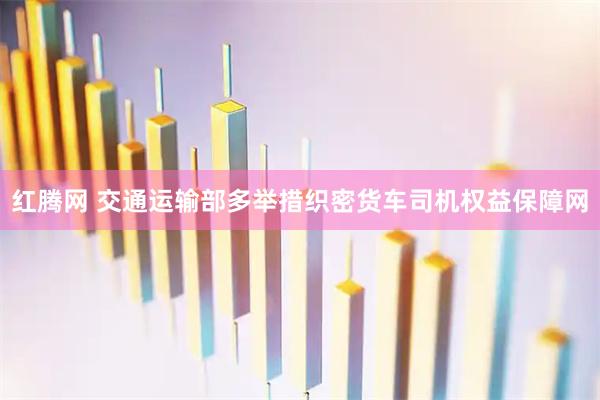 红腾网 交通运输部多举措织密货车司机权益保障网