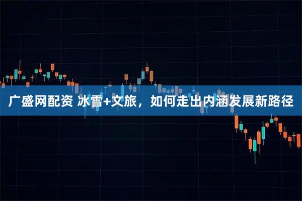 广盛网配资 冰雪+文旅，如何走出内涵发展新路径