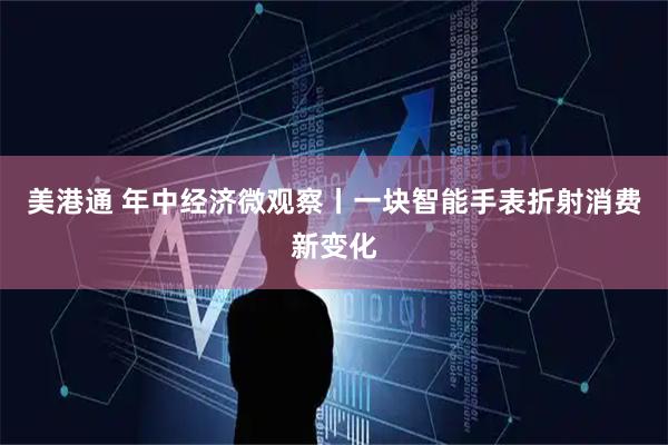 美港通 年中经济微观察丨一块智能手表折射消费新变化