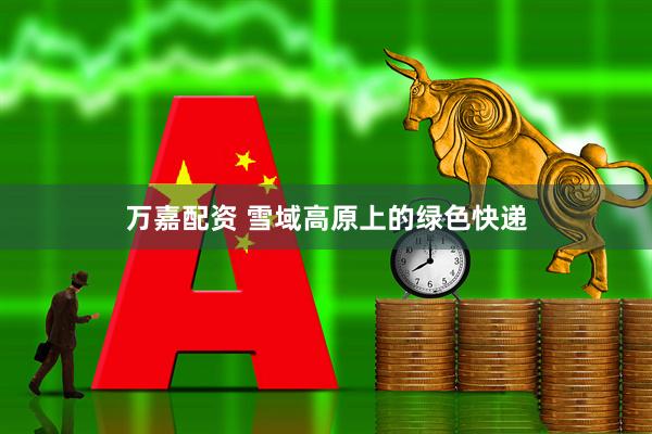 万嘉配资 雪域高原上的绿色快递