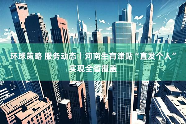 环球策略 服务动态丨河南生育津贴“直发个人”实现全省覆盖