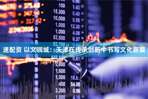 速配资 以文润城：天津在传承创新中书写文化新篇