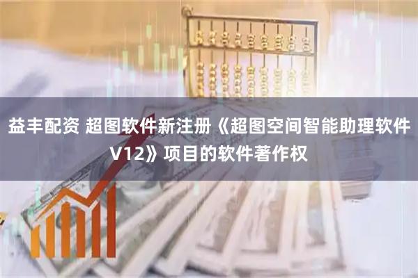 益丰配资 超图软件新注册《超图空间智能助理软件V12》项目的软件著作权
