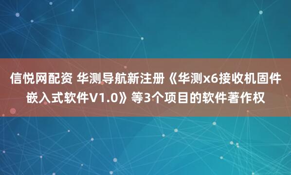 信悦网配资 华测导航新注册《华测x6接收机固件嵌入式软件V1.0》等3个项目的软件著作权