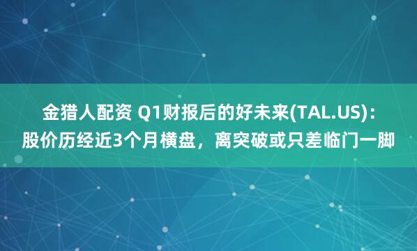金猎人配资 Q1财报后的好未来(TAL.US)：股价历经近3个月横盘，离突破或只差临门一脚