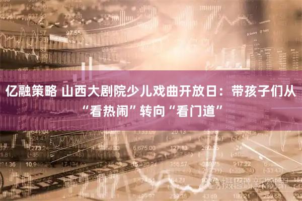 亿融策略 山西大剧院少儿戏曲开放日：带孩子们从“看热闹”转向“看门道”