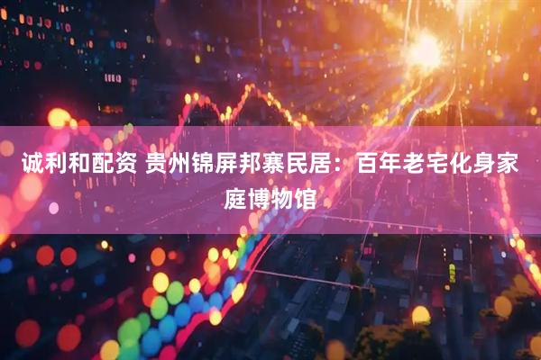 诚利和配资 贵州锦屏邦寨民居：百年老宅化身家庭博物馆