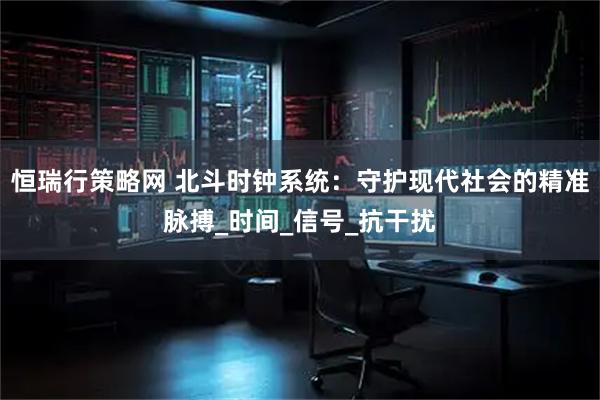 恒瑞行策略网 北斗时钟系统：守护现代社会的精准脉搏_时间_信号_抗干扰