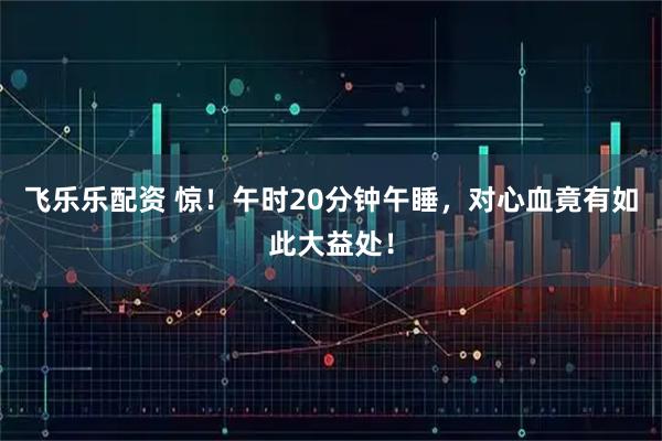 飞乐乐配资 惊！午时20分钟午睡，对心血竟有如此大益处！