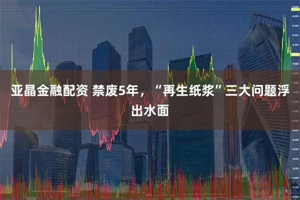 亚晶金融配资 禁废5年,“再生纸浆”三大问题浮出水面