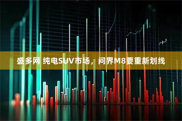盛多网 纯电SUV市场,问界M8要重新划线
