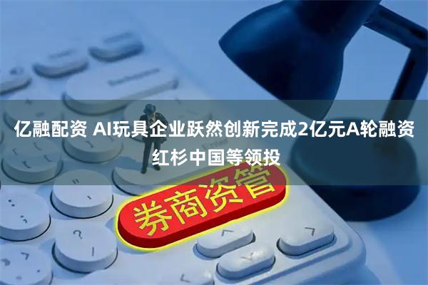 亿融配资 AI玩具企业跃然创新完成2亿元A轮融资 红杉中国等领投
