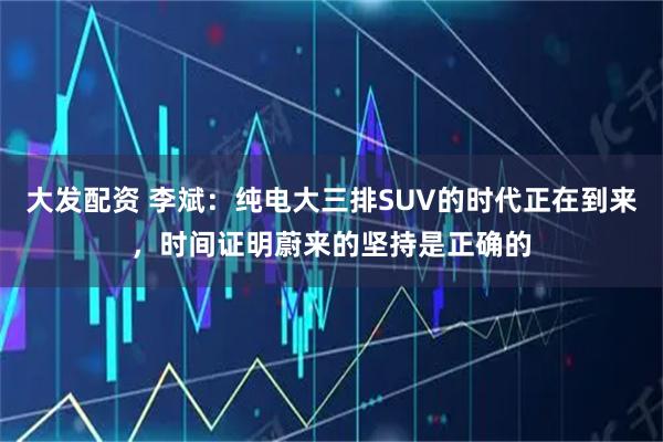 大发配资 李斌：纯电大三排SUV的时代正在到来，时间证明蔚来的坚持是正确的