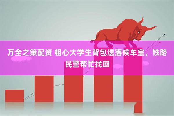 万全之策配资 粗心大学生背包遗落候车室,铁路民警帮忙找回