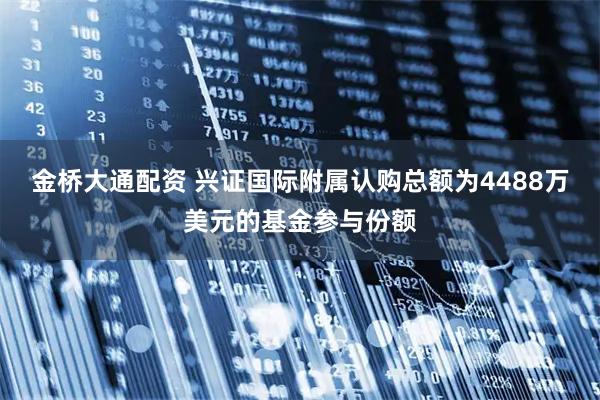 金桥大通配资 兴证国际附属认购总额为4488万美元的基金参与份额