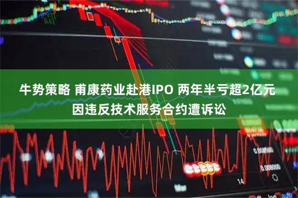 牛势策略 甫康药业赴港IPO 两年半亏超2亿元 因违反技术服务合约遭诉讼
