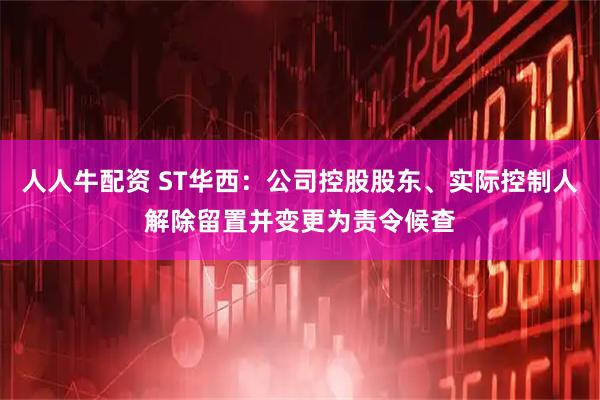 人人牛配资 ST华西:公司控股股东、实际控制人解除留置并变更为责令候查