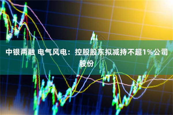 中银两融 电气风电：控股股东拟减持不超1%公司股份
