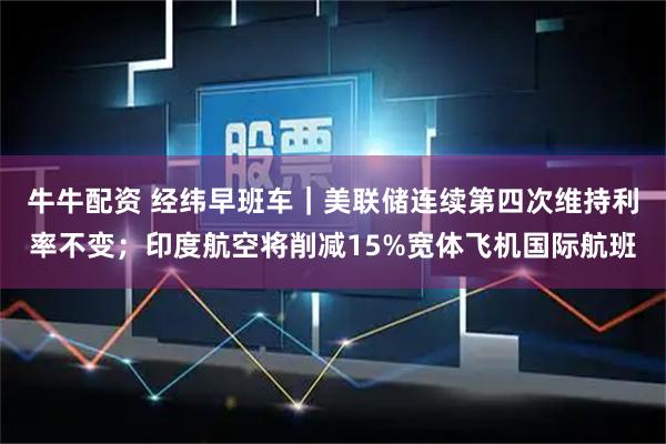 牛牛配资 经纬早班车|美联储连续第四次维持利率不变;印度航空将削减15%宽体飞机国际航班