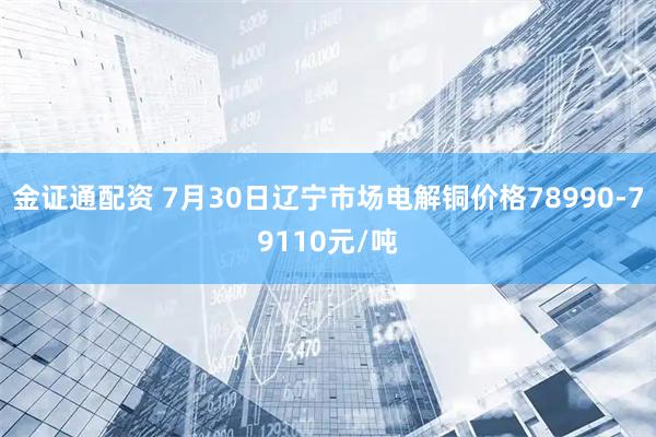 金证通配资 7月30日辽宁市场电解铜价格78990-79110元/吨